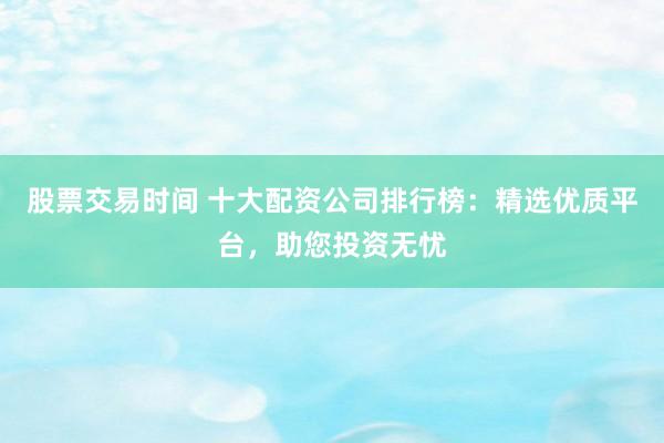 股票交易时间 十大配资公司排行榜：精选优质平台，助您投资无忧