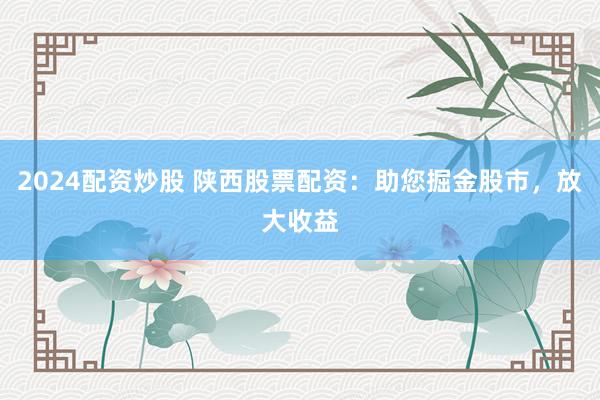 2024配资炒股 陕西股票配资：助您掘金股市，放大收益