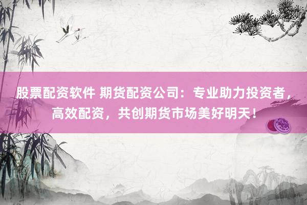 股票配资软件 期货配资公司：专业助力投资者，高效配资，共创期货市场美好明天！