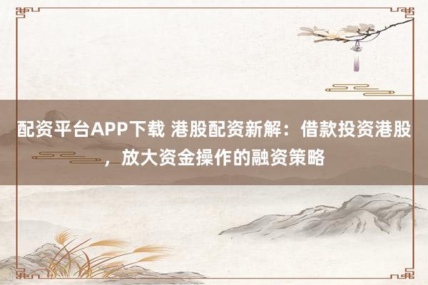 配资平台APP下载 港股配资新解：借款投资港股，放大资金操作的融资策略