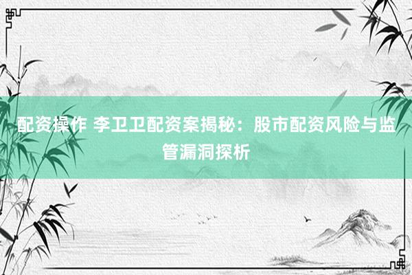 配资操作 李卫卫配资案揭秘：股市配资风险与监管漏洞探析
