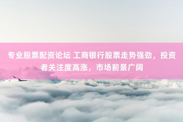 专业股票配资论坛 工商银行股票走势强劲，投资者关注度高涨，市场前景广阔