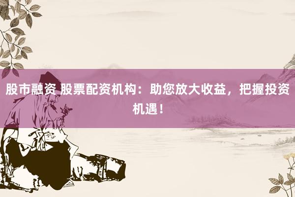 股市融资 股票配资机构：助您放大收益，把握投资机遇！