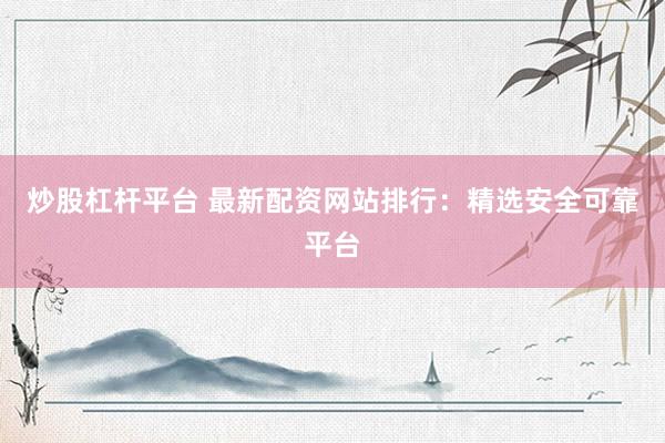 炒股杠杆平台 最新配资网站排行：精选安全可靠平台
