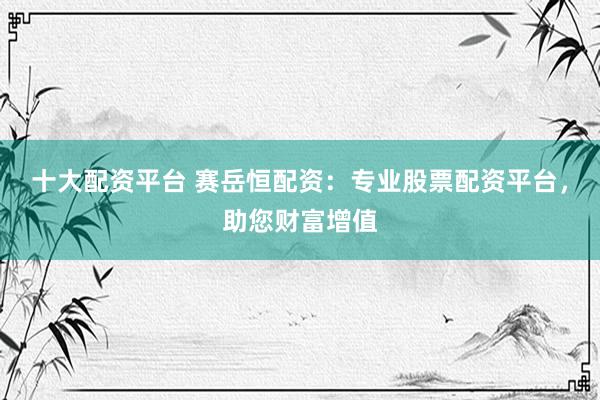 十大配资平台 赛岳恒配资：专业股票配资平台，助您财富增值