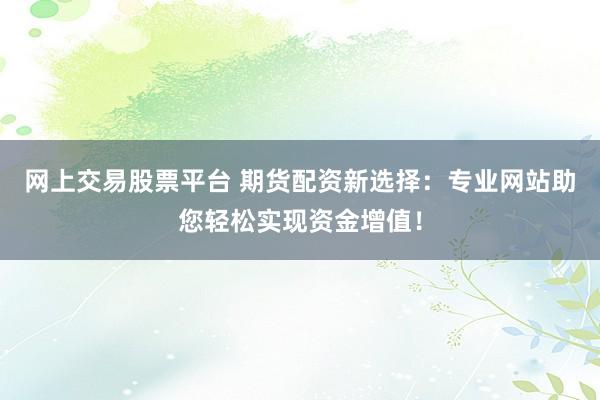 网上交易股票平台 期货配资新选择：专业网站助您轻松实现资金增值！