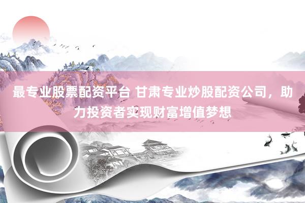 最专业股票配资平台 甘肃专业炒股配资公司，助力投资者实现财富增值梦想