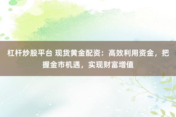 杠杆炒股平台 现货黄金配资：高效利用资金，把握金市机遇，实现财富增值