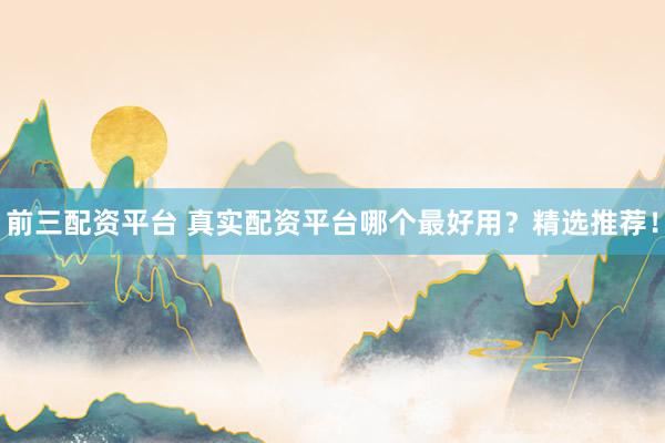 前三配资平台 真实配资平台哪个最好用？精选推荐！