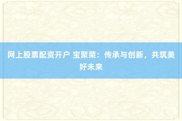 网上股票配资开户 宝聚荣：传承与创新，共筑美好未来
