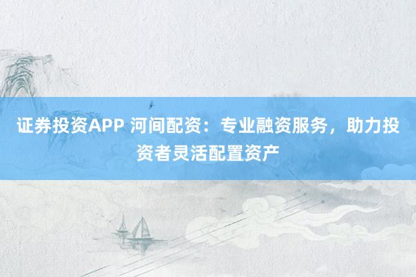 证券投资APP 河间配资：专业融资服务，助力投资者灵活配置资产