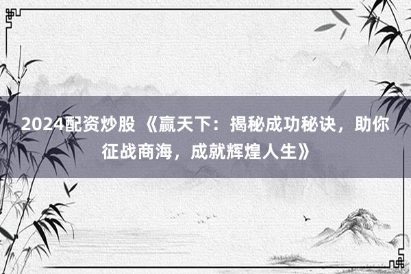 2024配资炒股 《赢天下：揭秘成功秘诀，助你征战商海，成就辉煌人生》