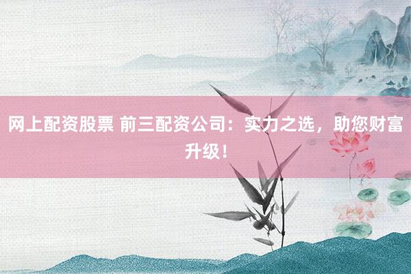 网上配资股票 前三配资公司：实力之选，助您财富升级！