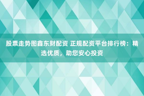 股票走势图鑫东财配资 正规配资平台排行榜：精选优质，助您安心投资