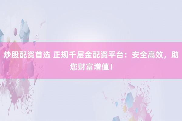 炒股配资首选 正规千层金配资平台：安全高效，助您财富增值！