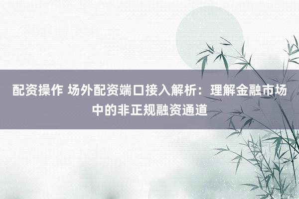 配资操作 场外配资端口接入解析：理解金融市场中的非正规融资通道