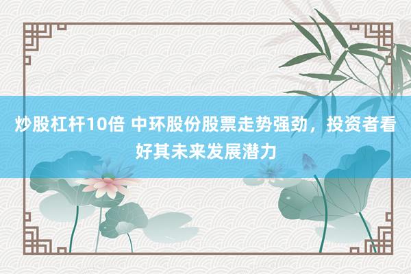 炒股杠杆10倍 中环股份股票走势强劲，投资者看好其未来发展潜力