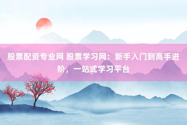 股票配资专业网 股票学习网：新手入门到高手进阶，一站式学习平台