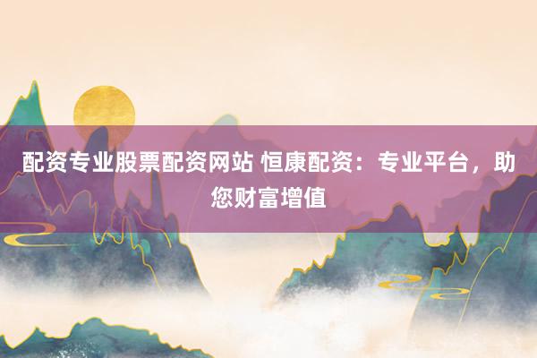 配资专业股票配资网站 恒康配资：专业平台，助您财富增值