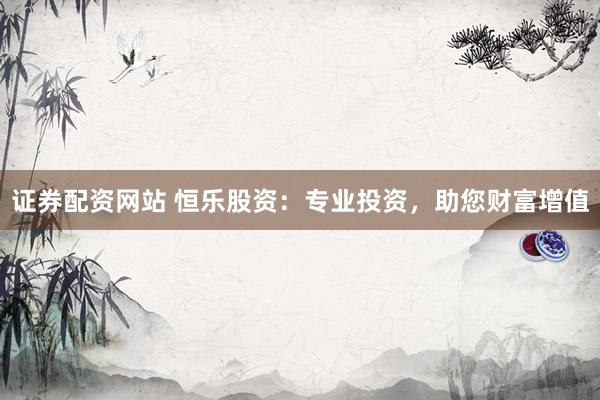 证券配资网站 恒乐股资：专业投资，助您财富增值