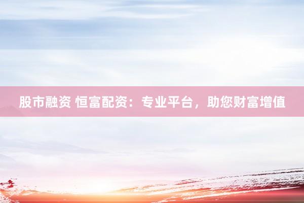 股市融资 恒富配资：专业平台，助您财富增值