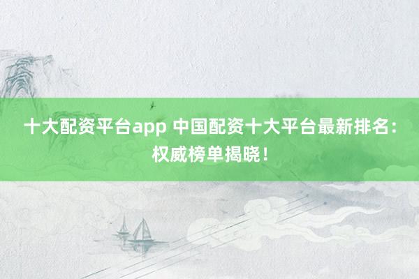 十大配资平台app 中国配资十大平台最新排名：权威榜单揭晓！