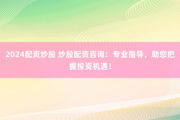 2024配资炒股 炒股配资咨询：专业指导，助您把握投资机遇！