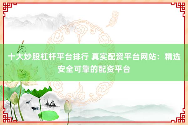 十大炒股杠杆平台排行 真实配资平台网站：精选安全可靠的配资平台