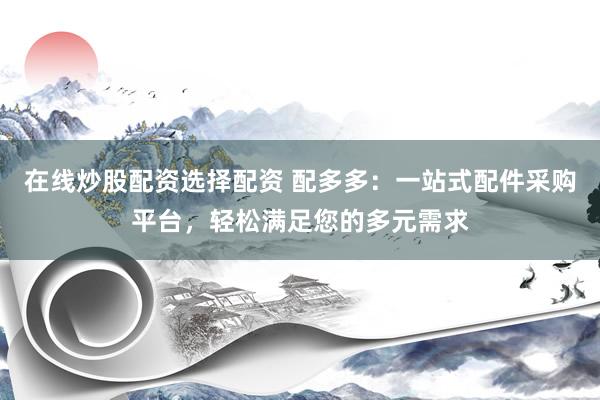 在线炒股配资选择配资 配多多：一站式配件采购平台，轻松满足您的多元需求