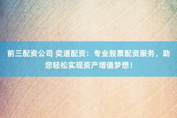 前三配资公司 奕道配资：专业股票配资服务，助您轻松实现资产增值梦想！