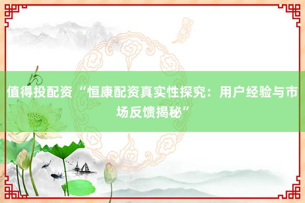 值得投配资 “恒康配资真实性探究：用户经验与市场反馈揭秘”