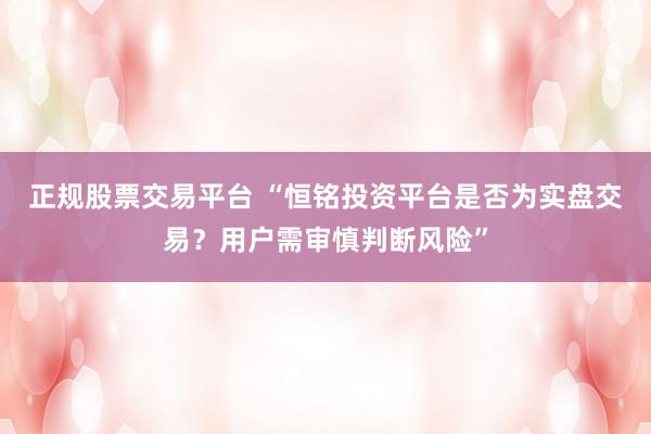 正规股票交易平台 “恒铭投资平台是否为实盘交易？用户需审慎判断风险”
