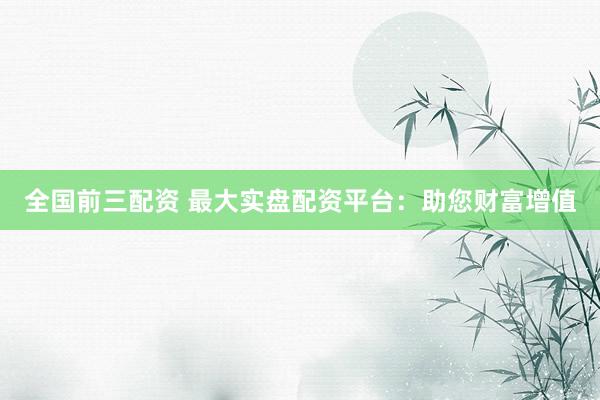 全国前三配资 最大实盘配资平台：助您财富增值
