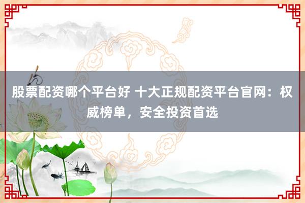 股票配资哪个平台好 十大正规配资平台官网：权威榜单，安全投资首选