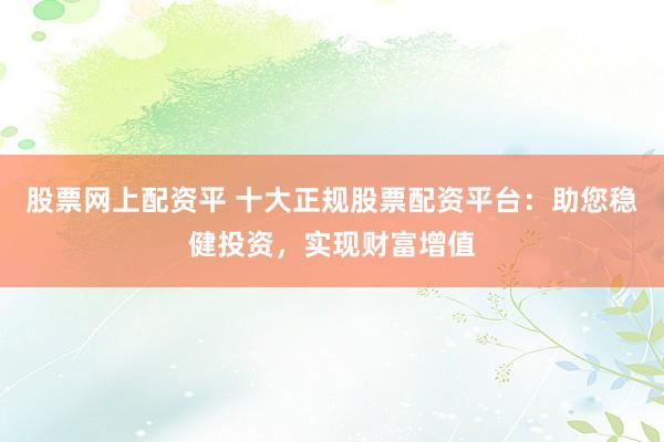 股票网上配资平 十大正规股票配资平台：助您稳健投资，实现财富增值