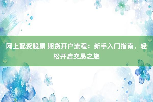 网上配资股票 期货开户流程：新手入门指南，轻松开启交易之旅