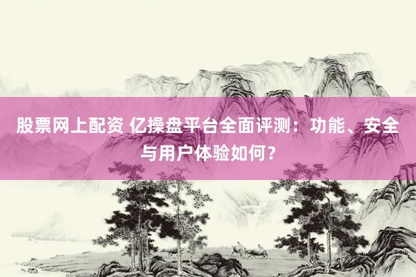 股票网上配资 亿操盘平台全面评测：功能、安全与用户体验如何？