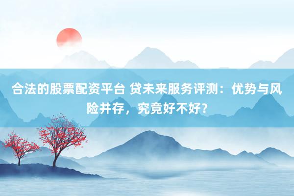 合法的股票配资平台 贷未来服务评测：优势与风险并存，究竟好不好？