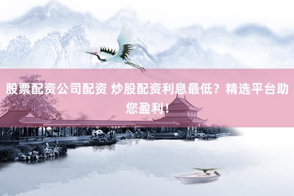 股票配资公司配资 炒股配资利息最低？精选平台助您盈利！