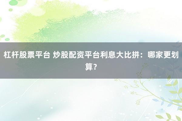 杠杆股票平台 炒股配资平台利息大比拼：哪家更划算？
