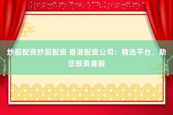 炒股配资炒股配资 香港配资公司：精选平台，助您投资港股