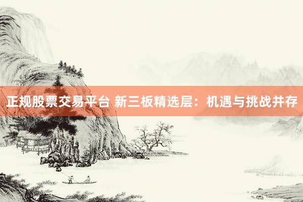 正规股票交易平台 新三板精选层：机遇与挑战并存