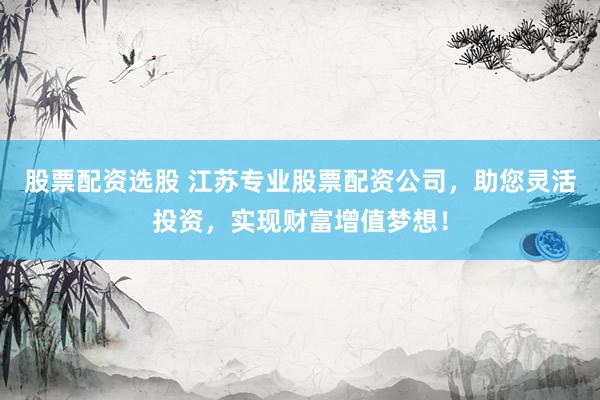 股票配资选股 江苏专业股票配资公司，助您灵活投资，实现财富增值梦想！