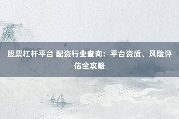 股票杠杆平台 配资行业查询：平台资质、风险评估全攻略