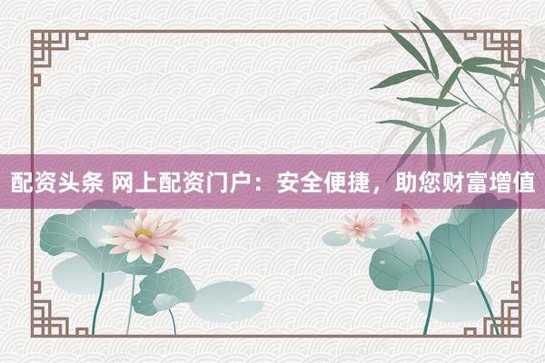 配资头条 网上配资门户：安全便捷，助您财富增值