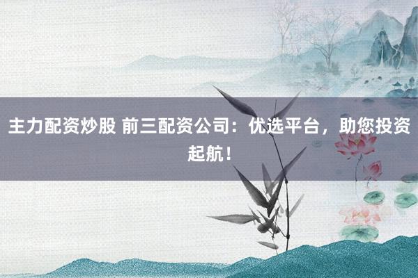 主力配资炒股 前三配资公司：优选平台，助您投资起航！
