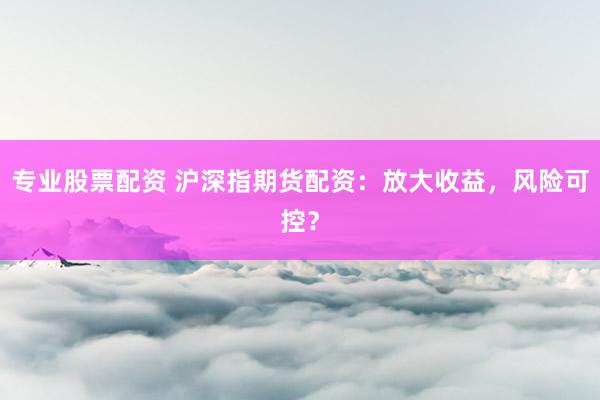 专业股票配资 沪深指期货配资：放大收益，风险可控？