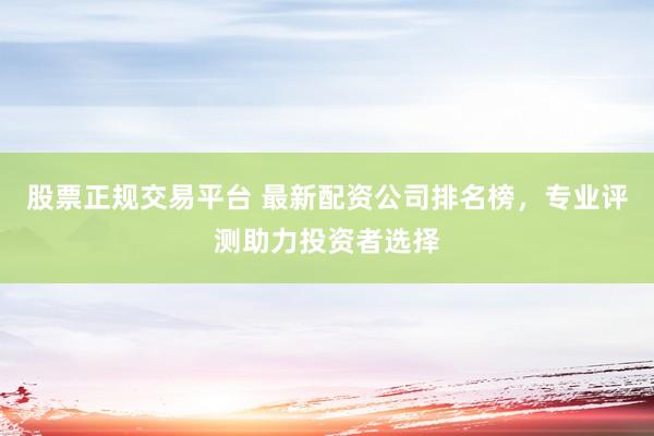股票正规交易平台 最新配资公司排名榜，专业评测助力投资者选择