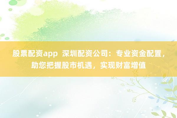 股票配资app  深圳配资公司：专业资金配置，助您把握股市机遇，实现财富增值