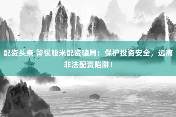 配资头条 警惕股米配资骗局：保护投资安全，远离非法配资陷阱！